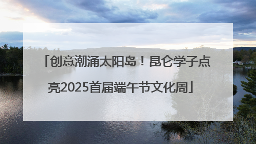 创意潮涌太阳岛！昆仑学子点亮2025首届端午节文化周