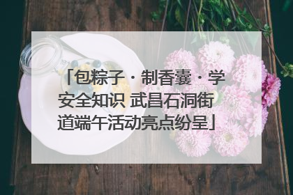 包粽子・制香囊・学安全知识 武昌石洞街道端午活动亮点纷呈