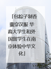 包粽子制香囊穿汉服 华裔大学生和外国留学生在南京体验中华文化
