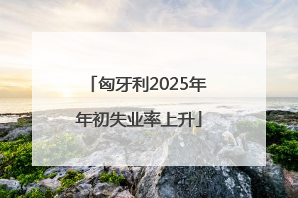 匈牙利2025年年初失业率上升