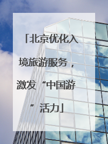 北京优化入境旅游服务，激发“中国游”活力