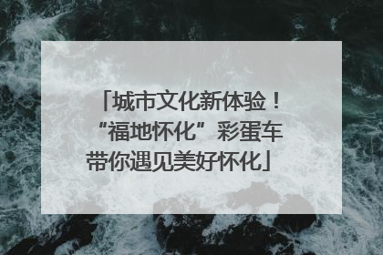 城市文化新体验！“福地怀化”彩蛋车带你遇见美好怀化