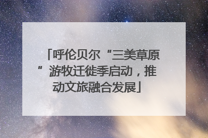 呼伦贝尔“三美草原”游牧迁徙季启动，推动文旅融合发展
