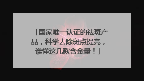 国家唯一认证的祛斑产品，科学去除斑点提亮，谁懂这几款含金量！
