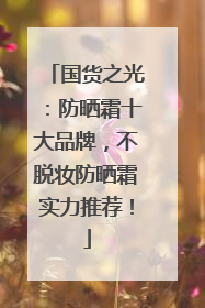 国货之光：防晒霜十大品牌，不脱妆防晒霜实力推荐！