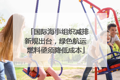 国际海事组织减排新规出台，绿色航运燃料亟须降低成本