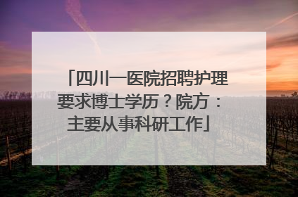 四川一医院招聘护理要求博士学历？院方：主要从事科研工作