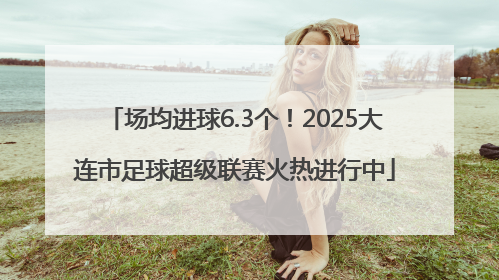场均进球6.3个！2025大连市足球超级联赛火热进行中