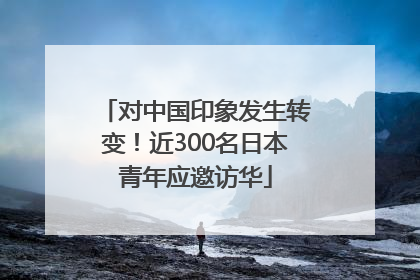 对中国印象发生转变！近300名日本青年应邀访华