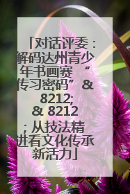 对话评委：解码达州青少年书画赛 “传习密码”& 8212;& 8212; 从技法精进看文化传承新活力