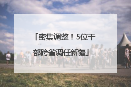 密集调整！5位干部跨省调任新疆