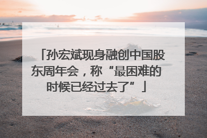 孙宏斌现身融创中国股东周年会，称“最困难的时候已经过去了”