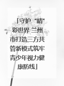 守护“睛”彩世界 兰州市打造三方共管新模式筑牢青少年视力健康防线