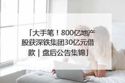 大手笔！800亿地产股获深铁集团30亿元借款｜盘后公告集锦