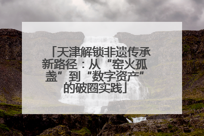 天津解锁非遗传承新路径：从“窑火孤盏”到“数字资产”的破圈实践