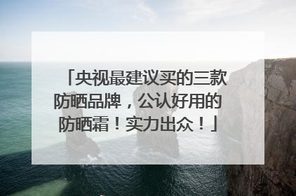 央视最建议买的三款防晒品牌，公认好用的防晒霜！实力出众！