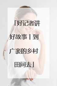 好记者讲好故事丨到广袤的乡村田间去