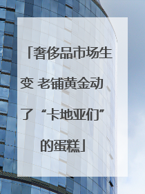 奢侈品市场生变 老铺黄金动了“卡地亚们”的蛋糕