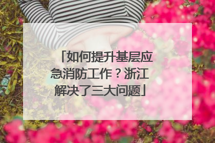 如何提升基层应急消防工作？浙江解决了三大问题