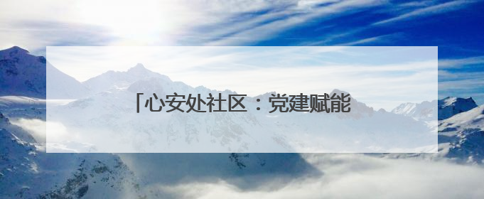 心安处社区：党建赋能 提升群众幸福指数