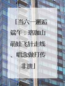 当六一邂逅端午：珞珈山萌娃飞针走线、唱念做打传非遗