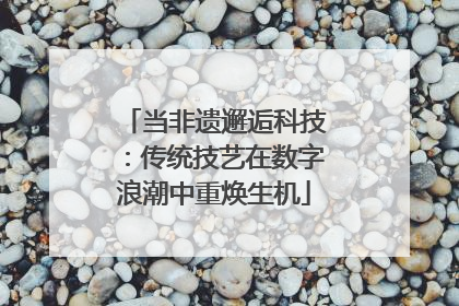 当非遗邂逅科技：传统技艺在数字浪潮中重焕生机