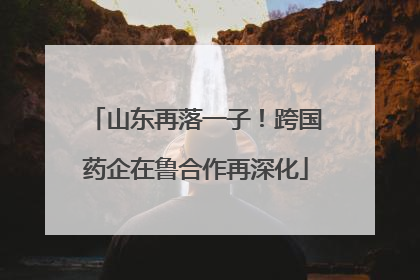 山东再落一子！跨国药企在鲁合作再深化