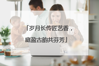 岁月长传匠艺香，庭盈古韵共芬芳
