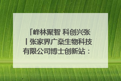 峰林聚智 科创兴张丨张家界广燊生物科技有限公司博士创新站：立足生态优势 激活“绿色宝藏”