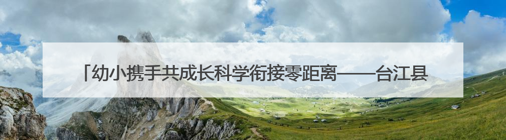 幼小携手共成长科学衔接零距离——台江县城关四幼走进城关三小开展幼小衔接活动