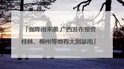 强降雨来袭 广西发布预警 桂林、柳州等地有大到暴雨