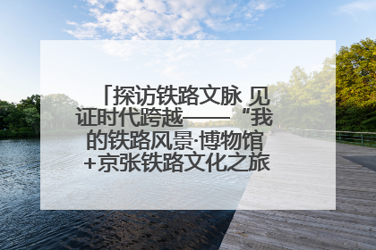 探访铁路文脉 见证时代跨越——“我的铁路风景·博物馆+京张铁路文化之旅”活动在京启动