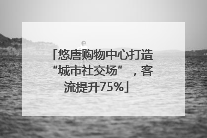 悠唐购物中心打造“城市社交场”，客流提升75%