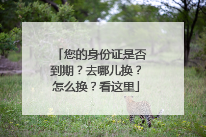 您的身份证是否到期？去哪儿换？怎么换？看这里
