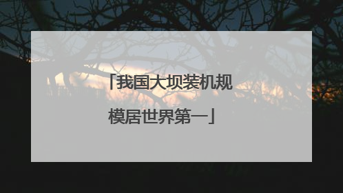 我国大坝装机规模居世界第一