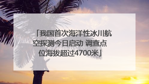 我国首次海洋性冰川航空探测今日启动 调查点位海拔超过4700米