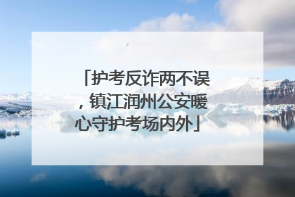 护考反诈两不误，镇江润州公安暖心守护考场内外