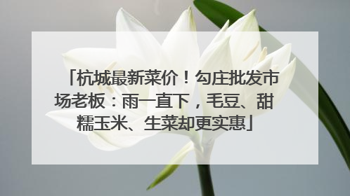 杭城最新菜价！勾庄批发市场老板：雨一直下，毛豆、甜糯玉米、生菜却更实惠