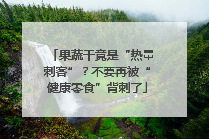 果蔬干竟是“热量刺客”？不要再被“健康零食”背刺了
