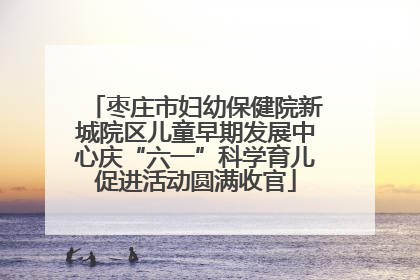 枣庄市妇幼保健院新城院区儿童早期发展中心庆“六一”科学育儿促进活动圆满收官