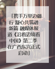 携手万里边疆行 凝心共筑谱新篇 融媒体报道《沿着边境看中国》第二季 在广西东兴正式启动