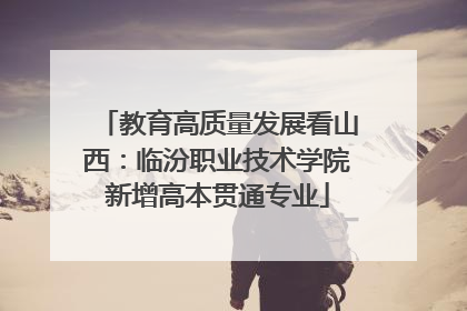 教育高质量发展看山西：临汾职业技术学院新增高本贯通专业