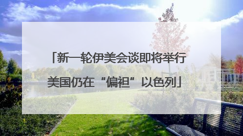 新一轮伊美会谈即将举行 美国仍在“偏袒”以色列
