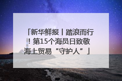 新华鲜报丨踏浪而行！第15个海员日致敬海上贸易“守护人”