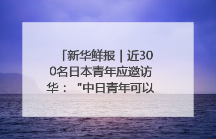 新华鲜报｜近300名日本青年应邀访华：“中日青年可以创造更好的未来”