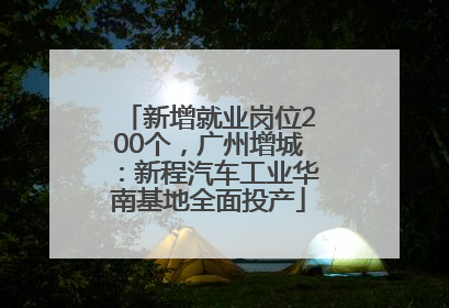 新增就业岗位200个，广州增城：新程汽车工业华南基地全面投产