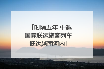 时隔五年 中越国际联运旅客列车抵达越南河内