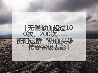 无偿献血超过100次、200次……衡阳这群“热血英雄”接受省级表彰