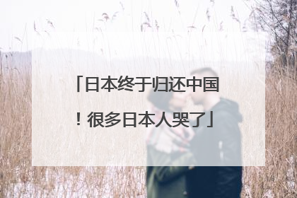 日本终于归还中国！很多日本人哭了