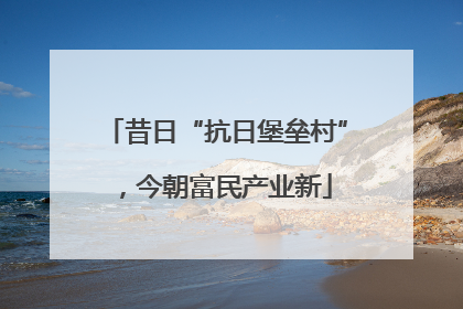 昔日“抗日堡垒村”，今朝富民产业新